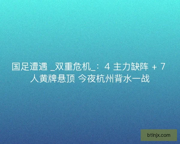 国足遭遇 _双重危机_：4 主力缺阵 + 7 人黄牌悬顶 今夜杭州背水一战