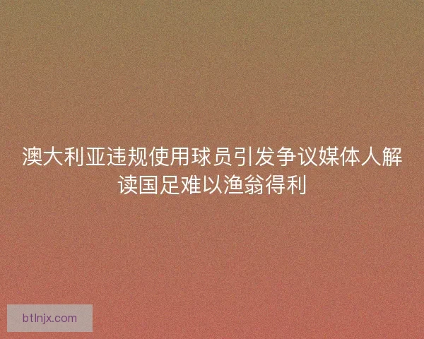 澳大利亚违规使用球员引发争议媒体人解读国足难以渔翁得利