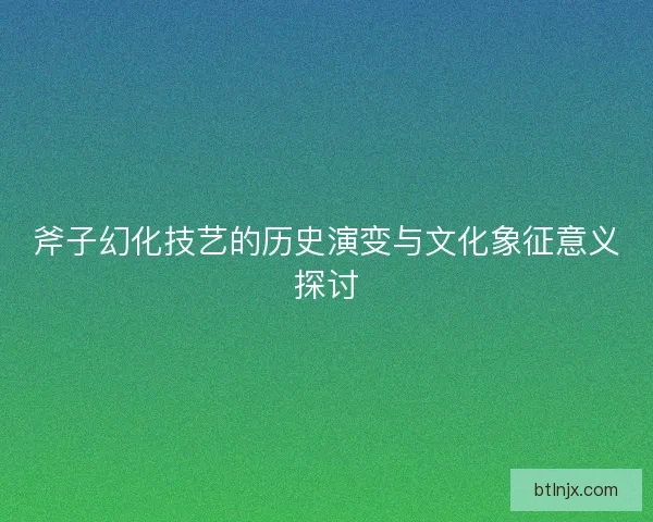 斧子幻化技艺的历史演变与文化象征意义探讨