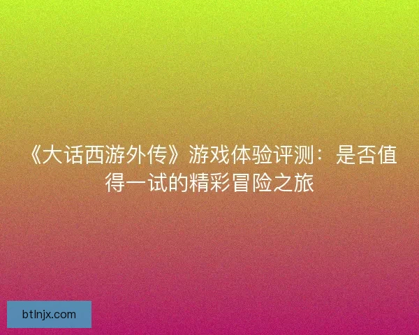 《大话西游外传》游戏体验评测：是否值得一试的精彩冒险之旅