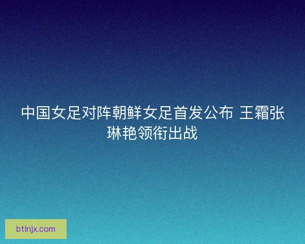 中国女足对阵朝鲜女足首发公布 王霜张琳艳领衔出战
