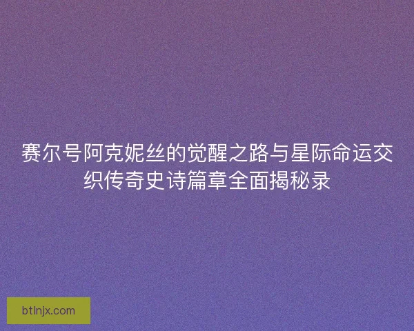 赛尔号阿克妮丝的觉醒之路与星际命运交织传奇史诗篇章全面揭秘录