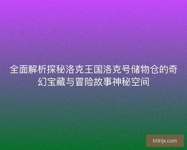 全面解析探秘洛克王国洛克号储物仓的奇幻宝藏与冒险故事神秘空间