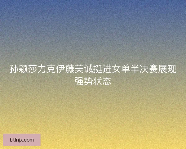 孙颖莎力克伊藤美诚挺进女单半决赛展现强势状态