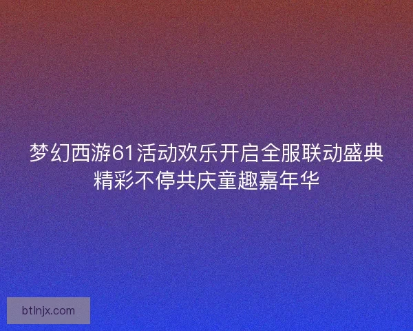 梦幻西游61活动欢乐开启全服联动盛典精彩不停共庆童趣嘉年华