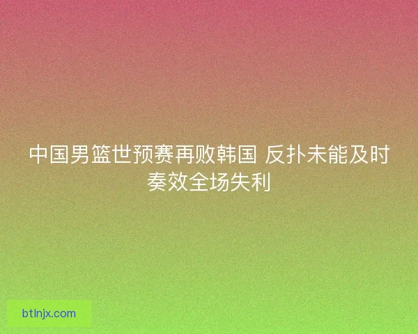 中国男篮世预赛再败韩国 反扑未能及时奏效全场失利