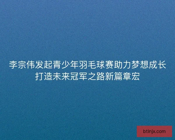 李宗伟发起青少年羽毛球赛助力梦想成长打造未来冠军之路新篇章宏