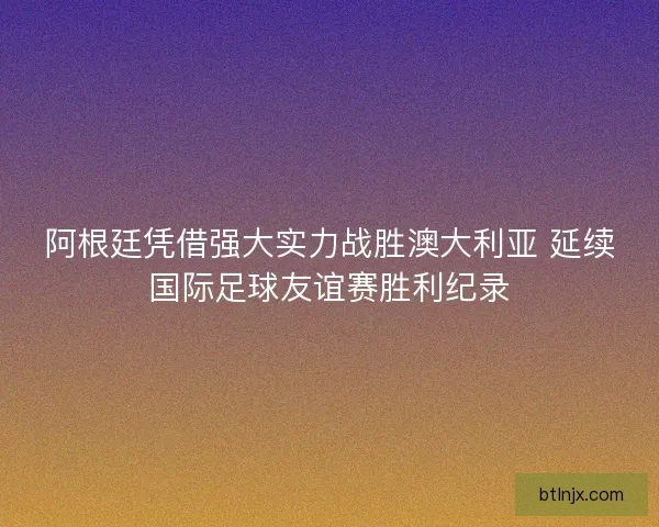 阿根廷凭借强大实力战胜澳大利亚 延续国际足球友谊赛胜利纪录