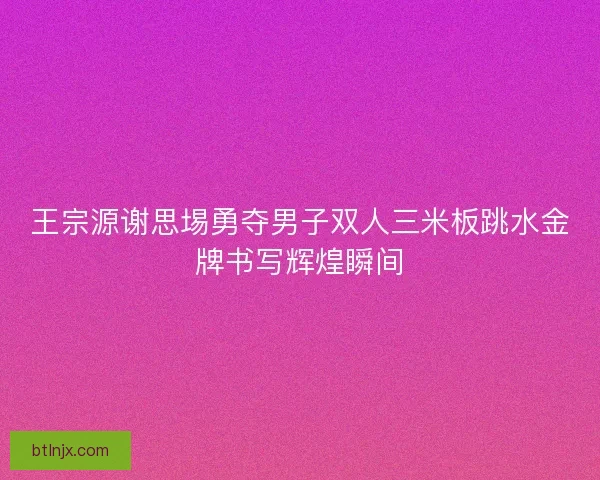 王宗源谢思埸勇夺男子双人三米板跳水金牌书写辉煌瞬间
