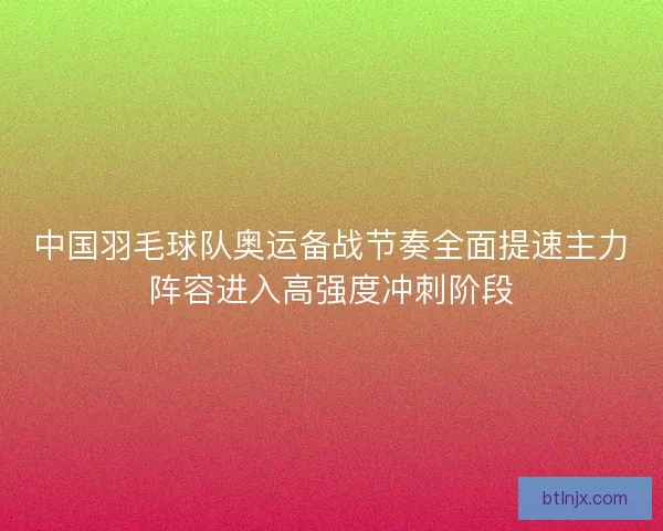 中国羽毛球队奥运备战节奏全面提速主力阵容进入高强度冲刺阶段