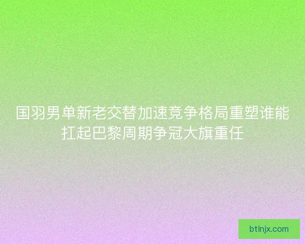 国羽男单新老交替加速竞争格局重塑谁能扛起巴黎周期争冠大旗重任