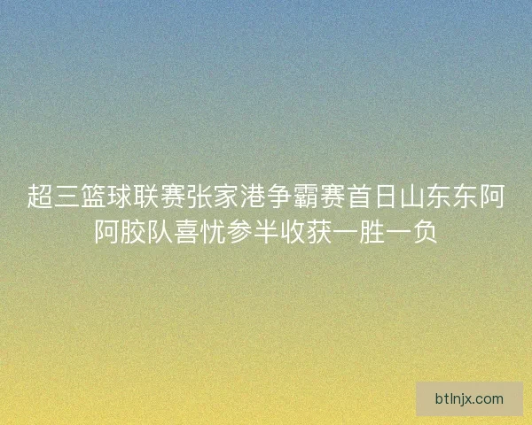 超三篮球联赛张家港争霸赛首日山东东阿阿胶队喜忧参半收获一胜一负