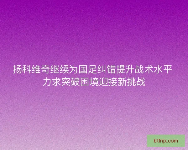 扬科维奇继续为国足纠错提升战术水平 力求突破困境迎接新挑战