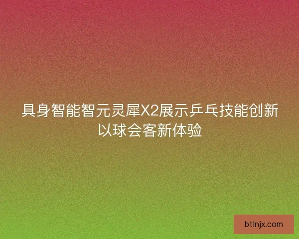 具身智能智元灵犀X2展示乒乓技能创新以球会客新体验