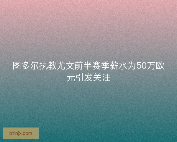 图多尔执教尤文前半赛季薪水为50万欧元引发关注